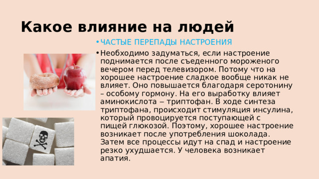Какое влияние на людей ЧАСТЫЕ ПЕРЕПАДЫ НАСТРОЕНИЯ Необходимо задуматься, если настроение поднимается после съеденного мороженого вечером перед телевизором. Потому что на хорошее настроение сладкое вообще никак не влияет. Оно повышается благодаря серотонину – особому гормону. На его выработку влияет аминокислота ‒ триптофан. В ходе синтеза триптофана, происходит стимуляция инсулина, который провоцируется поступающей с пищей глюкозой. Поэтому, хорошее настроение возникает после употребления шоколада. Затем все процессы идут на спад и настроение резко ухудшается. У человека возникает апатия. 