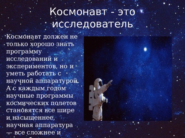 Космонавт - это исследователь Космонавт должен не только хорошо знать программу исследований и экспериментов, но и уметь работать с научной аппаратурой. А с каждым годом научные программы космических полетов становятся все шире и насыщеннее, научная аппаратура — все сложнее и разнообразнее. 