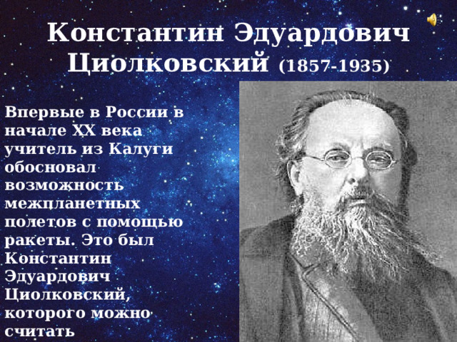 Константин Эдуардович Циолковский (1857-1935) Впервые в России в начале ХХ века учитель из Калуги обосновал возможность межпланетных полетов с помощью ракеты. Это был Константин Эдуардович Циолковский, которого можно считать основоположником российской теоретической космонавтики. 