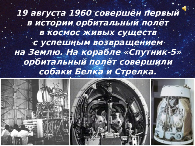 19 августа 1960 совершён первый в истории орбитальный полёт в космос живых существ с успешным возвращением на Землю. На корабле «Спутник-5» орбитальный полёт совершили собаки Белка и Стрелка. 