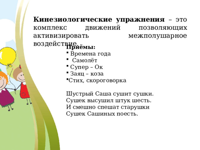 Кинезиологические упражнения – это комплекс движений позволяющих активизировать межполушарное воздействие. Приёмы:  Времена года  Самолёт  Супер – Ок  Заяц – коза Стих, скороговорка Шустрый Саша сушит сушки.  Сушек высушил штук шесть.  И смешно спешат старушки  Сушек Сашиных поесть. 