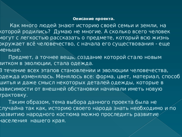 Описание проекта.     Как много людей знают историю своей семьи и земли, на которой родились? Думаю не многие. А сколько всего человек могут с легкостью рассказать о предмете, который всю жизнь окружает всё человечество, с начала его существования - еще меньше.  Предмет, а точнее вещь, создание которой стало новым витком в эволюции, стала одежда. В течение всех этапов становлении и эволюции человечества, одежда изменялась. Менялось все: форма, цвет, материал, способ шитья и даже смысл некоторых деталей одежды, которые в зависимости от внешней обстановки начинали иметь новую трактовку.  Таким образом, тема выбора данного проекта была не случайна так как, историю своего народа знать необходимо и по развитию народного костюма можно проследить развитие населения нашего края. 