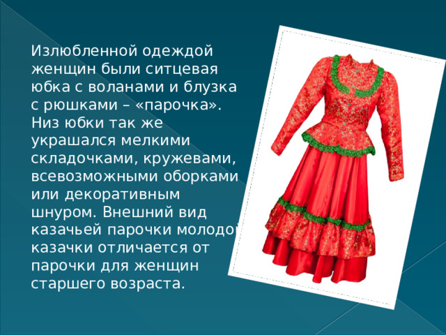 Излюбленной одеждой женщин были ситцевая юбка с воланами и блузка с рюшками – «парочка». Низ юбки так же украшался мелкими складочками, кружевами, всевозможными оборками или декоративным шнуром. Внешний вид казачьей парочки молодой казачки отличается от парочки для женщин старшего возраста. 