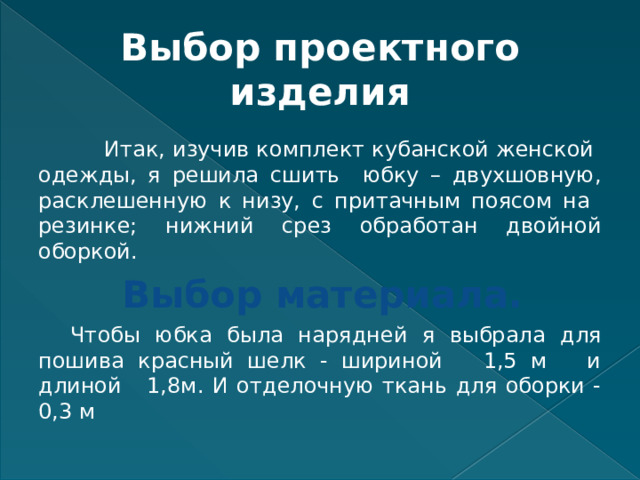 Выбор проектного изделия  Итак, изучив комплект кубанской женской одежды, я решила сшить юбку – двухшовную, расклешенную к низу, с притачным поясом на резинке; нижний срез обработан двойной оборкой. Выбор материала.  Чтобы юбка была нарядней я выбрала для пошива красный шелк - шириной 1,5 м и длиной 1,8м. И отделочную ткань для оборки - 0,3 м 