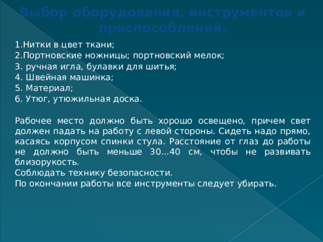 ..     Выбор оборудования, инструментов и приспособлений.   1.Нитки в цвет ткани; 2.Портновские ножницы; портновский мелок; 3. ручная игла, булавки для шитья; 4. Швейная машинка; 5. Материал; 6. Утюг, утюжильная доска.   Рабочее место должно быть хорошо освещено, причем свет должен падать на работу с левой стороны. Сидеть надо прямо, касаясь корпусом спинки стула. Расстояние от глаз до работы не должно быть меньше 30…40 см, чтобы не развивать близорукость. Соблюдать технику безопасности. По окончании работы все инструменты следует убирать.       