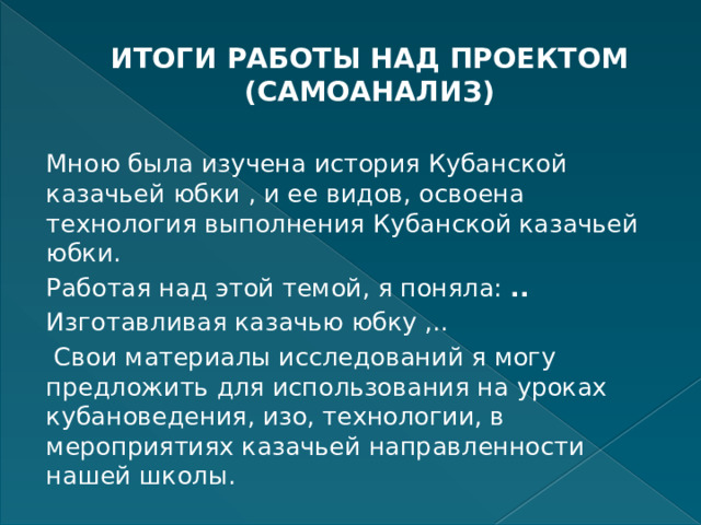 ИТОГИ РАБОТЫ НАД ПРОЕКТОМ (САМОАНАЛИЗ)   Мною была изучена история Кубанской казачьей юбки , и ее видов, освоена технология выполнения Кубанской казачьей юбки. Работая над этой темой, я поняла: .. Изготавливая казачью юбку ,..   Свои материалы исследований я могу предложить для использования на уроках кубановедения, изо, технологии, в мероприятиях казачьей направленности нашей школы. 