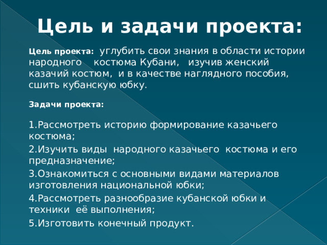 Цель и задачи проекта: Цель проекта: углубить свои знания в области истории народного костюма Кубани, изучив женский казачий костюм, и в качестве наглядного пособия, сшить кубанскую юбку.   Задачи проекта:   1.Рассмотреть историю формирование казачьего костюма; 2.Изучить виды народного казачьего костюма и его предназначение; 3.Ознакомиться с основными видами материалов изготовления национальной юбки; 4.Рассмотреть разнообразие кубанской юбки и техники её выполнения; 5.Изготовить конечный продукт. 