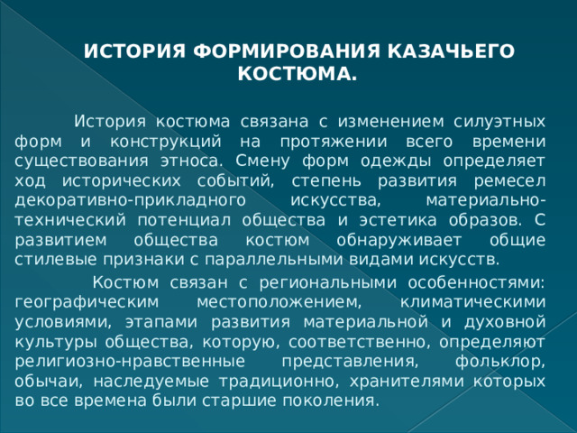    ИСТОРИЯ ФОРМИРОВАНИЯ КАЗАЧЬЕГО КОСТЮМА.    История костюма связана с изменением силуэтных форм и конструкций на протяжении всего времени существования этноса. Смену форм одежды определяет ход исторических событий, степень развития ремесел декоративно-прикладного искусства, материально-технический потенциал общества и эстетика образов. С развитием общества костюм обнаруживает общие стилевые признаки с параллельными видами искусств.  Костюм связан с региональными особенностями: географическим местоположением, климатическими условиями, этапами развития материальной и духовной культуры общества, которую, соответственно, определяют религиозно-нравственные представления, фольклор, обычаи, наследуемые традиционно, хранителями которых во все времена были старшие поколения. 