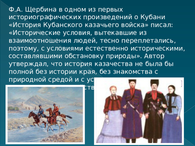 Ф.А. Щербина в одном из первых историографических произведений о Кубани «История Кубанского казачьего войска» писал: «Исторические условия, вытекавшие из взаимоотношения людей, тесно переплетались, поэтому, с условиями естественно историческими, составлявшими обстановку природы». Автор утверждал, что история казачества не была бы полной без истории края, без знакомства с природной средой и с условиями, при которых пришлось жить и действовать казаку. 