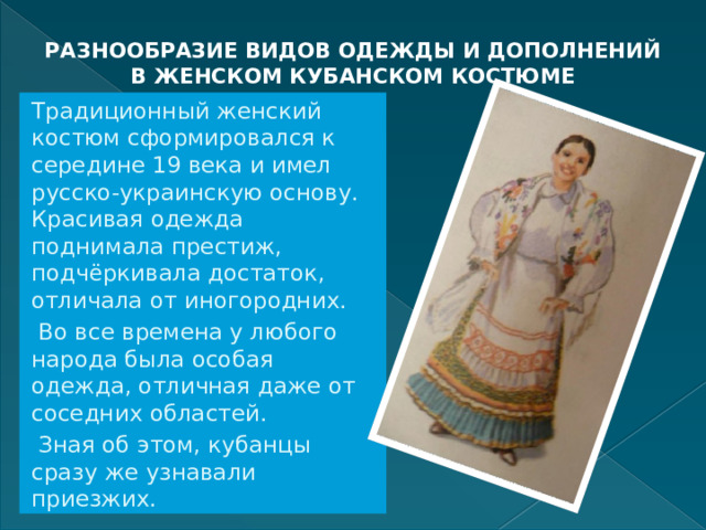РАЗНООБРАЗИЕ ВИДОВ ОДЕЖДЫ И ДОПОЛНЕНИЙ В ЖЕНСКОМ КУБАНСКОМ КОСТЮМЕ   Традиционный женский костюм сформировался к середине 19 века и имел русско-украинскую основу. Красивая одежда поднимала престиж, подчёркивала достаток, отличала от иногородних.  Во все времена у любого народа была особая одежда, отличная даже от соседних областей.  Зная об этом, кубанцы сразу же узнавали приезжих. 