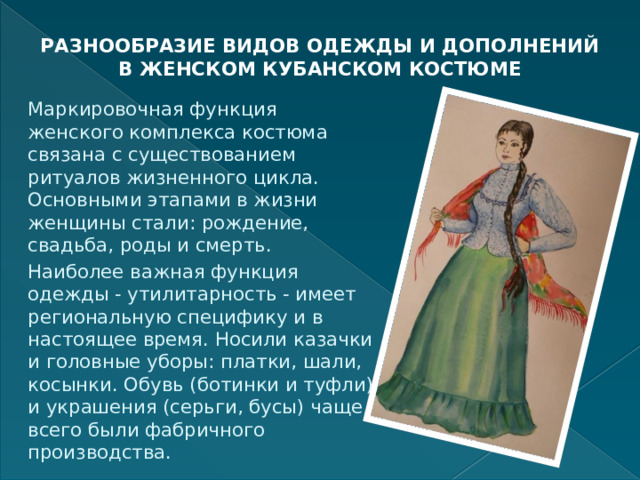 РАЗНООБРАЗИЕ ВИДОВ ОДЕЖДЫ И ДОПОЛНЕНИЙ В ЖЕНСКОМ КУБАНСКОМ КОСТЮМЕ   Маркировочная функция женского комплекса костюма связана с существованием ритуалов жизненного цикла. Основными этапами в жизни женщины стали: рождение, свадьба, роды и смерть. Наиболее важная функция одежды - утилитарность - имеет региональную специфику и в настоящее время. Носили казачки и головные уборы: платки, шали, косынки. Обувь (ботинки и туфли) и украшения (серьги, бусы) чаще всего были фабричного производства. 