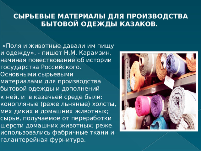 СЫРЬЕВЫЕ МАТЕРИАЛЫ ДЛЯ ПРОИЗВОДСТВА БЫТОВОЙ ОДЕЖДЫ КАЗАКОВ.    «Поля и животные давали им пищу и одежду», - пишет Н.М. Карамзин, начиная повествование об истории государства Российского. Основными сырьевыми материалами для производства бытовой одежды и дополнений к ней, и в казачьей среде были: конопляные (реже льняные) холсты, мех диких и домашних животных; сырье, получаемое от переработки шерсти домашних животных; реже использовались фабричные ткани и галантерейная фурнитура. 