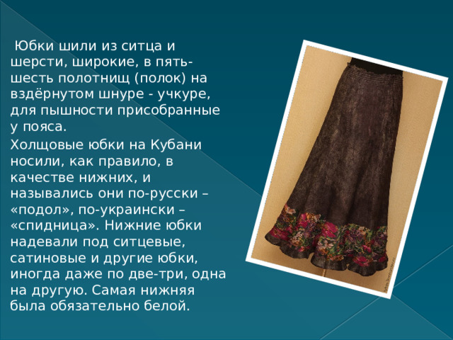  Юбки шили из ситца и шерсти, широкие, в пять-шесть полотнищ (полок) на вздёрнутом шнуре - учкуре, для пышности присобранные у пояса. Холщовые юбки на Кубани носили, как правило, в качестве нижних, и назывались они по-русски – «подол», по-украински – «спидница». Нижние юбки надевали под ситцевые, сатиновые и другие юбки, иногда даже по две-три, одна на другую. Самая нижняя была обязательно белой. 