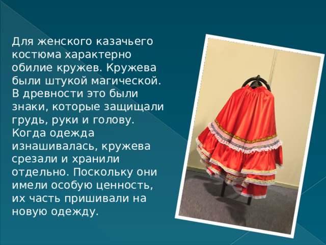 Для женского казачьего костюма характерно обилие кружев. Кружева были штукой магической. В древности это были знаки, которые защищали грудь, руки и голову. Когда одежда изнашивалась, кружева срезали и хранили отдельно. Поскольку они имели особую ценность, их часть пришивали на новую одежду. 