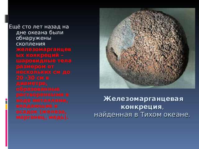 Ещё сто лет назад на дне океана были обнаружены скопления железомарганцевых конкреций – шаровидные тела размером от нескольких см до 20 -30 см в диаметре, образованные растворенными в воде металлами, впадающие в осадок (железо, марганец, медь). Железомарганцевая  конкреция , найденная в Тихом океане. 