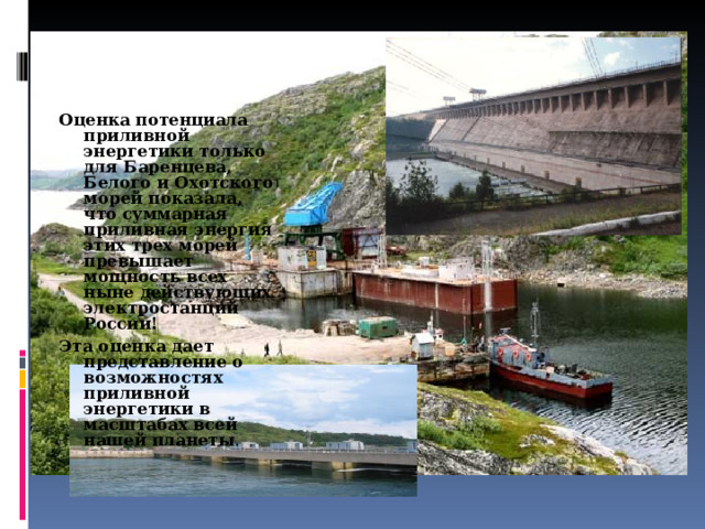 Оценка потенциала приливной энергетики только для Баренцева, Белого и Охотского морей показала, что суммарная приливная энергия этих трех морей превышает мощность всех ныне действующих электростанций России! Эта оценка дает представление о возможностях приливной энергетики в масштабах всей нашей планеты . 