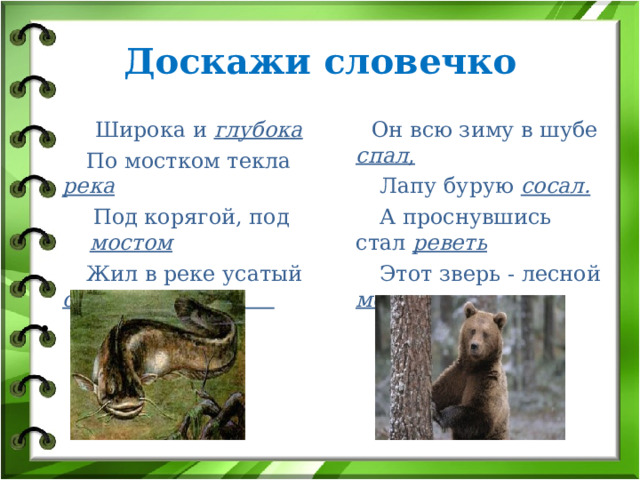 Доскажи словечко  Широка и глубока  Он всю зиму в шубе спал ,  Лапу бурую сосал.  А проснувшись стал реветь  Этот зверь - лесной медведь.  По мостком текла река  Под корягой, под мостом  Жил в реке усатый сом 