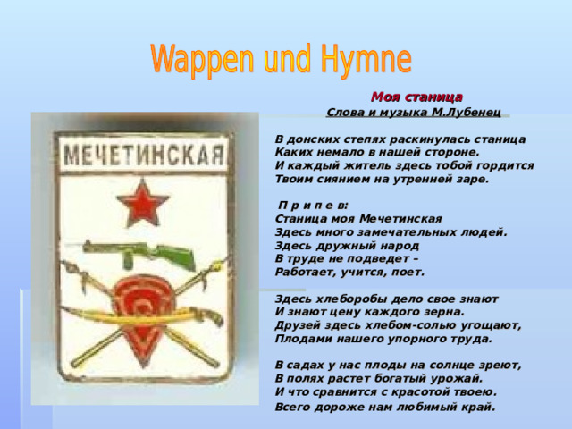  Моя станица   Слова и музыка М.Лубенец  В донских степях раскинулась станица Каких немало в нашей стороне. И каждый житель здесь тобой гордится Твоим сиянием на утренней заре.   П р и п е в: Станица моя Мечетинская Здесь много замечательных людей. Здесь дружный народ В труде не подведет – Работает, учится, поет.  Здесь хлеборобы дело свое знают И знают цену каждого зерна. Друзей здесь хлебом-солью угощают, Плодами нашего упорного труда.  В садах у нас плоды на солнце зреют, В полях растет богатый урожай. И что сравнится с красотой твоею. Всего дороже нам любимый край.   