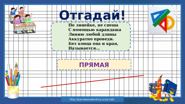 Отгадай! По линейке, не спеша С помощью карандаша Линию любой длины Аккуратно проведи. Без конца она и края, Называется… ПРЯМАЯ http://panowavalentina.ucoz.net/ 