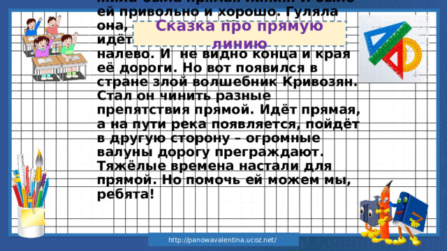 Сказка про прямую линию  В одной волшебной стра н е жила-была прямая линия. И было ей привольно и хорошо. Гуляла она, где хотела. Хочет направо идёт до бесконечности. Хочет – налево. И не видно конца и края её дороги. Но вот появился в стране злой волшебник Кривозян. Стал он чинить разные препятствия прямой. Идёт прямая, а на пути река появляется, пойдёт в другую сторону – огромные валуны дорогу преграждают. Тяжёлые времена настали для прямой. Но помочь ей можем мы, ребята! http://panowavalentina.ucoz.net/ 
