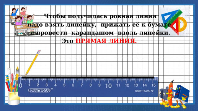  Чтобы получилась ровная линия надо взять линейку, прижать её к бумаге  и провести карандашом вдоль линейки. Это ПРЯМАЯ ЛИНИЯ. 