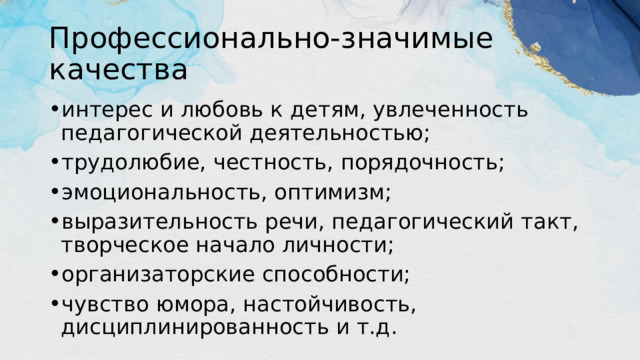 Профессионально-значимые качества интерес и любовь к детям, увлеченность педагогической деятельностью; трудолюбие, честность, порядочность; эмоциональность, оптимизм; выразительность речи, педагогический такт, творческое начало личности; организаторские способности; чувство юмора, настойчивость, дисциплинированность и т.д. 