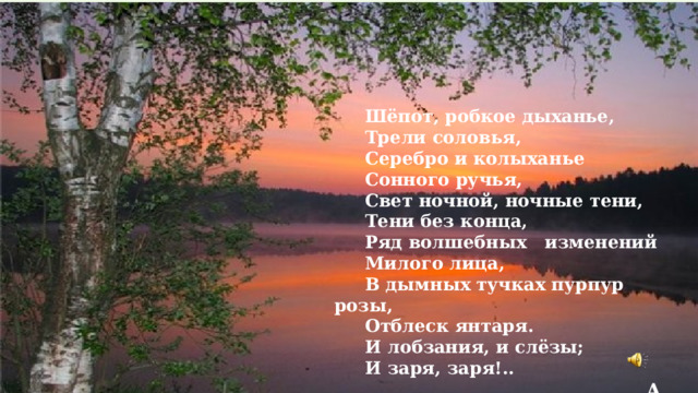  Шёпот, робкое дыханье,  Трели соловья,  Серебро и колыханье  Сонного ручья,  Свет ночной, ночные тени,  Тени без конца,  Ряд волшебных изменений  Милого лица,  В дымных тучках пурпур розы,  Отблеск янтаря.  И лобзания, и слёзы;  И заря, заря!..  А. Фет  