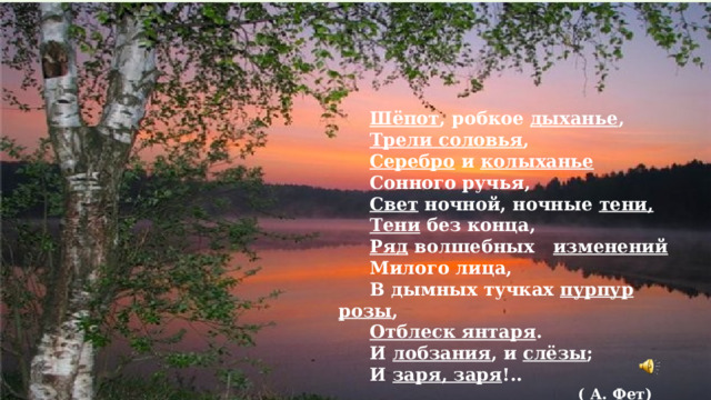  Шёпот , робкое дыханье ,  Трели соловья ,  Серебро и колыханье  Сонного ручья,  Свет ночной, ночные тени,  Тени без конца,  Ряд волшебных изменений  Милого лица,  В дымных тучках пурпур розы ,  Отблеск янтаря .  И лобзания , и слёзы ;  И заря, заря !..  ( А. Фет) 