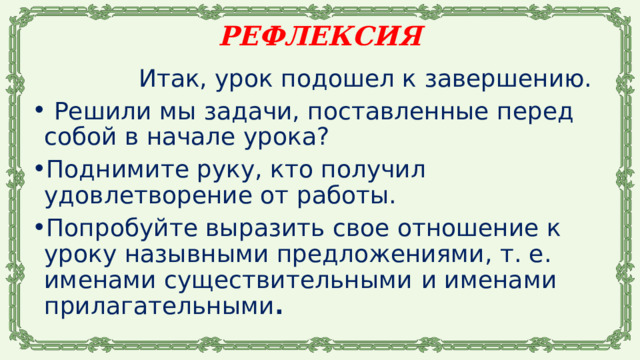 РЕФЛЕКСИЯ  Итак, урок подошел к завершению.  Решили мы задачи, поставленные перед собой в начале урока? Поднимите руку, кто получил удовлетворение от работы. Попробуйте выразить свое отношение к уроку назывными предложениями, т. е. именами существительными  и именами прилагательными . 