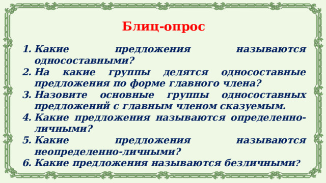 Блиц-опрос  Какие предложения называются односоставными? На какие группы делятся односоставные предложения по форме главного члена? Назовите основные группы односоставных предложений с главным членом сказуемым. Какие предложения называются определенно-личными? Какие предложения называются неопределенно-личными? Какие предложения называются безличными ?  