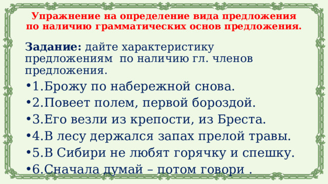 Упражнение на определение вида предложения по наличию грамматических основ предложения.    Задание: дайте характеристику предложениям по наличию гл. членов предложения. 1.Брожу по набережной снова. 2.Повеет полем, первой бороздой. 3.Его везли из крепости, из Бреста. 4.В лесу держался запах прелой травы. 5.В Сибири не любят горячку и спешку. 6.Сначала думай – потом говори .   