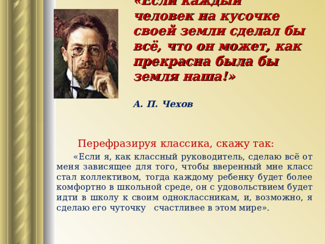  «Если каждый человек на кусочке своей земли сделал бы всё, что он может, как прекрасна была бы земля наша!»   А. П. Чехов    Перефразируя классика, скажу так:  «Если я, как классный руководитель, сделаю всё от меня зависящее для того, чтобы вверенный мне класс стал коллективом, тогда каждому ребенку будет более комфортно в школьной среде, он с удовольствием будет идти в школу к своим одноклассникам, и, возможно, я сделаю его чуточку счастливее в этом мире». 