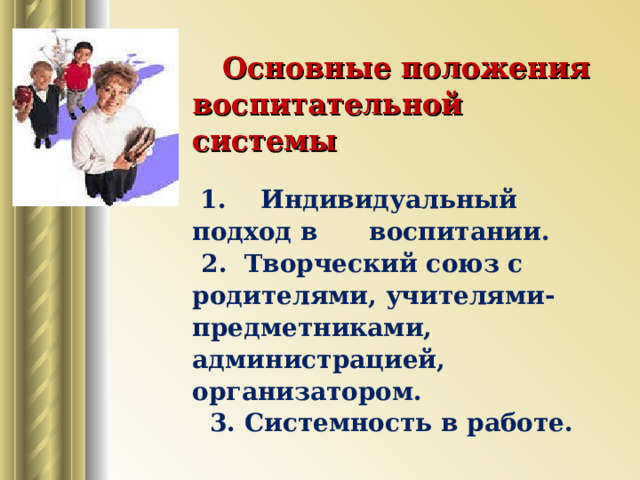  Основные положения воспитательной системы  1. Индивидуальный подход в воспитании.  2. Творческий союз с родителями, учителями-предметниками, администрацией, организатором.  3. Системность в работе.      