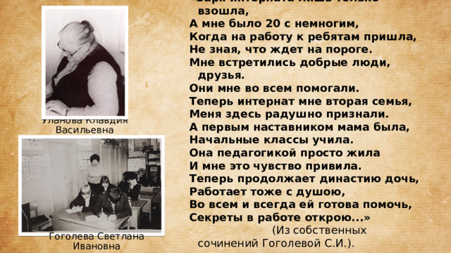 «Заря интерната лишь только взошла, А мне было 20 с немногим, Когда на работу к ребятам пришла, Не зная, что ждет на пороге. Мне встретились добрые люди, друзья. Они мне во всем помогали. Теперь интернат мне вторая семья, Меня здесь радушно признали. А первым наставником мама была, Начальные классы учила. Она педагогикой просто жила И мне это чувство привила. Теперь продолжает династию дочь, Работает тоже с душою, Во всем и всегда ей готова помочь, Секреты в работе открою...»  (Из собственных сочинений Гоголевой С.И.).  Уланова Клавдия Васильевна Гоголева Светлана Ивановна 