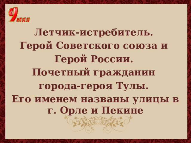  Летчик-истребитель. Герой Советского союза и Герой России. Почетный гражданин города-героя Тулы. Его именем названы улицы в г. Орле и Пекине 
