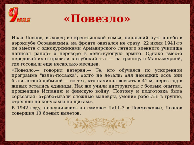 «Повезло» Иван Леонов, выходец из крестьянской семьи, начавший путь в небо в аэроклубе Осоавиахима, на фронте оказался не сразу. 22 июня 1941-го он вместе с однокурсниками Армавирского летного военного училища написал рапорт о переводе в действующую армию. Однако вместо передовой их отправили в глубокий тыл — на границу с Маньчжурией, где готовили еще несколько месяцев. «Повезло,— говорил ветеран.— Те, кто обучался по ускоренной программе 