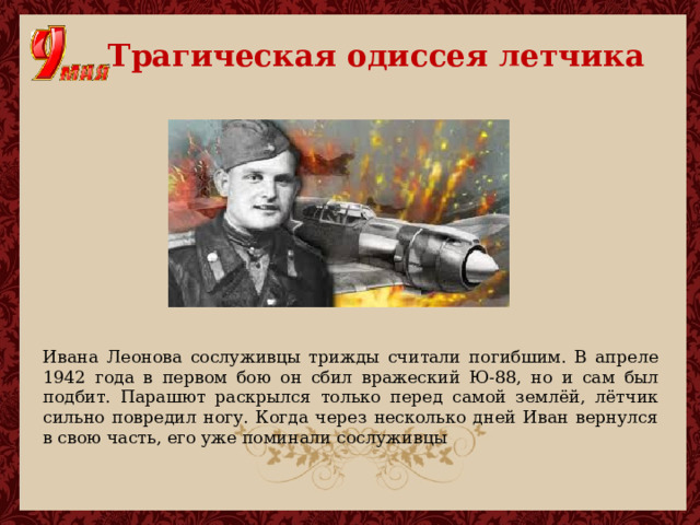  Трагическая одиссея летчика Ивана Леонова сослуживцы трижды считали погибшим. В апреле 1942 года в первом бою он сбил вражеский Ю-88, но и сам был подбит. Парашют раскрылся только перед самой землёй, лётчик сильно повредил ногу. Когда через несколько дней Иван вернулся в свою часть, его уже поминали сослуживцы 