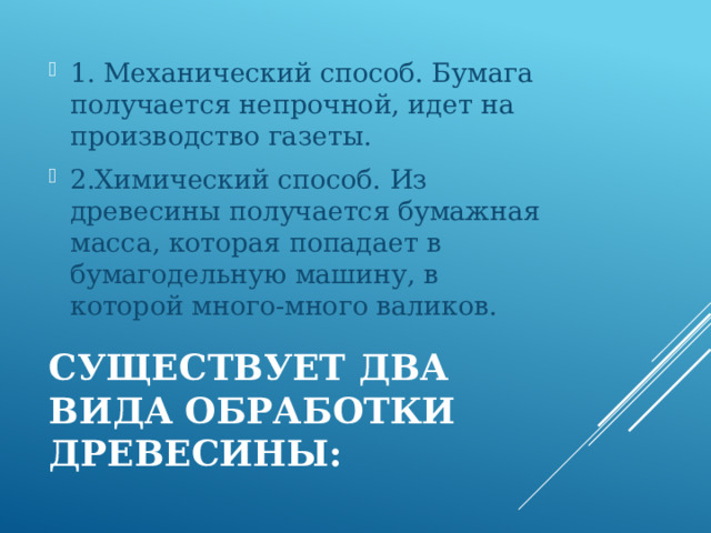 1. Механический способ. Бумага получается непрочной, идет на производство газеты. 2.Химический способ. Из древесины получается бумажная масса, которая попадает в бумагодельную машину, в которой много-много валиков. Существует два вида обработки древесины: 