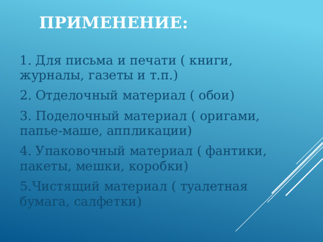 Применение: 1. Для письма и печати ( книги, журналы, газеты и т.п.) 2. Отделочный материал ( обои) 3. Поделочный материал ( оригами, папье-маше, аппликации) 4. Упаковочный материал ( фантики, пакеты, мешки, коробки) 5.Чистящий материал ( туалетная бумага, салфетки) 