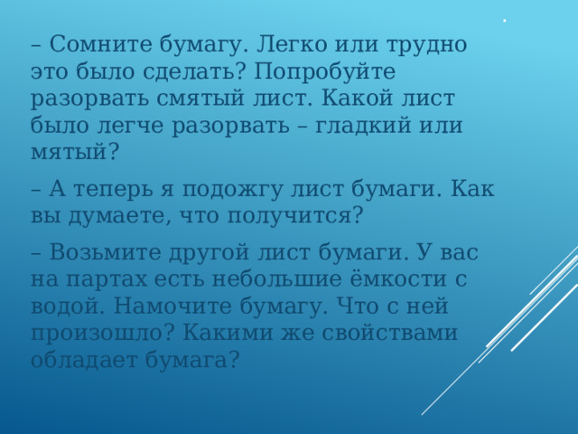 . – Сомните бумагу. Легко или трудно это было сделать? Попробуйте разорвать смятый лист. Какой лист было легче разорвать – гладкий или мятый? – А теперь я подожгу лист бумаги. Как вы думаете, что получится? – Возьмите другой лист бумаги. У вас на партах есть небольшие ёмкости с водой. Намочите бумагу. Что с ней произошло? Какими же свойствами обладает бумага? 