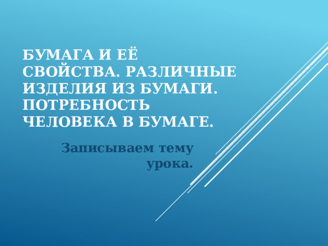 Бумага и её свойства. Различные изделия из бумаги. Потребность человека в бумаге. Записываем тему урока. 