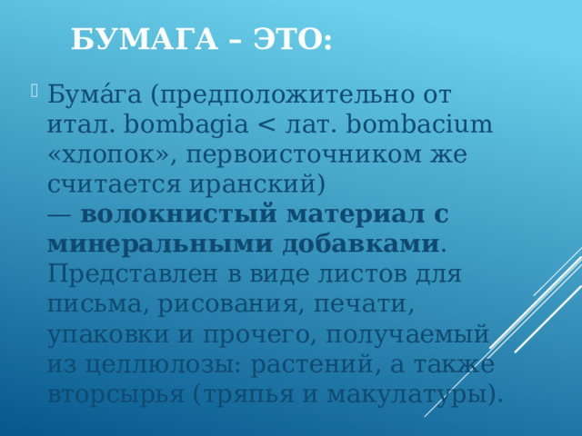 Бумага – это: Бума́га (предположительно от итал. bombagia волокнистый материал с минеральными добавками . Представлен в виде листов для письма, рисования, печати, упаковки и прочего, получаемый из целлюлозы: растений, а также вторсырья (тряпья и макулатуры). 