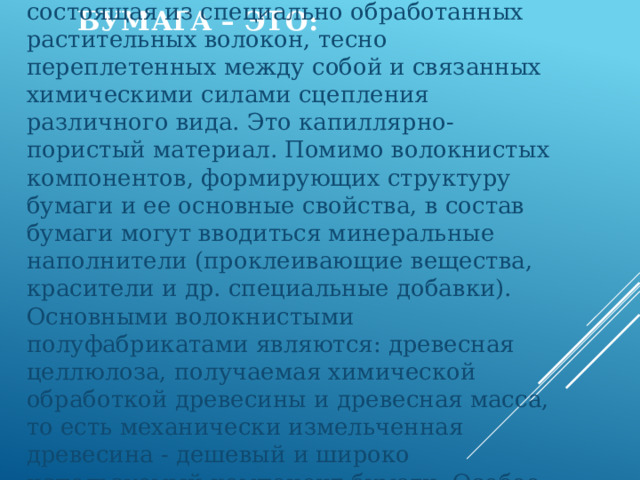 Бумага – это: Это многокомпонентная система, состоящая из специально обработанных растительных волокон, тесно переплетенных между собой и связанных химическими силами сцепления различного вида. Это капиллярно-пористый материал. Помимо волокнистых компонентов, формирующих структуру бумаги и ее основные свойства, в состав бумаги могут вводиться минеральные наполнители (проклеивающие вещества, красители и др. специальные добавки). Основными волокнистыми полуфабрикатами являются: древесная целлюлоза, получаемая химической обработкой древесины и древесная масса, то есть механически измельченная древесина - дешевый и широко используемый компонент бумаги. Особое место занимает бумага из хлопковых и синтетических волокон. 
