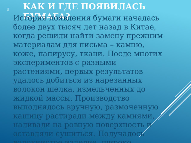 Как и где появилась бумага?  История появления бумаги началась более двух тысяч лет назад в Китае, когда решили найти замену прежним материалам для письма – камню, коже, папирусу, ткани. После многих экспериментов с разными растениями, первых результатов удалось добиться из нарезанных волокон шелка, измельченных до жидкой массы. Производство выполнялось вручную, размоченную кашицу растирали между камнями, наливали на ровную поверхность и оставляли сушиться. Получалось волокнистое изделие, широко используемое в быту. 