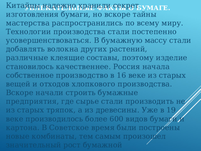 Увлекательные факты о бумаге.  Китайцы надежно хранили секрет изготовления бумаги, но вскоре тайны мастерства распространились по всему миру. Технологии производства стали постепенно усовершенствоваться. В бумажную массу стали добавлять волокна других растений, различные клеящие составы, поэтому изделие становилось качественнее. Россия начала собственное производство в 16 веке из старых вещей и отходов хлопкового производства. Вскоре начали строить бумажные предприятия, где сырье стали производить не из старых тряпок, а из древесины. Уже в 19 веке производилось более 600 видов бумаги и картона. В Советское время были построены новые комбинаты, тем самым произошел значительный рост бумажной промышленности. 