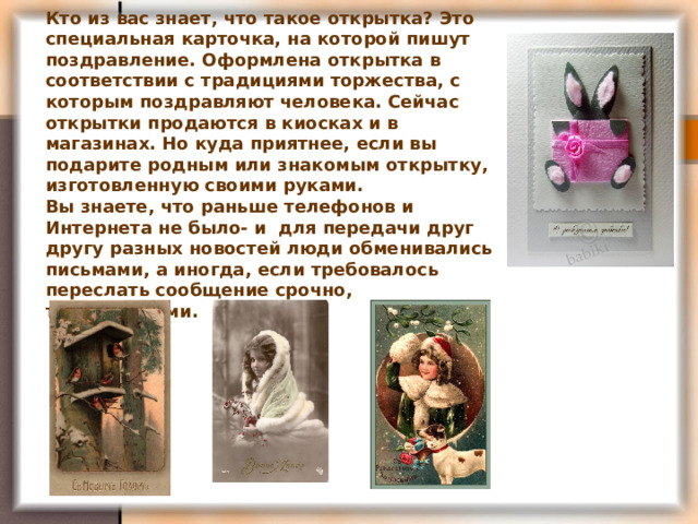 Кто из вас знает, что такое открытка? Это специальная карточка, на которой пишут поздравление. Оформлена открытка в соответствии с традициями торжества, с которым поздравляют человека. Сейчас открытки продаются в киосках и в магазинах. Но куда приятнее, если вы подарите родным или знакомым открытку, изготовленную своими руками. Вы знаете, что раньше телефонов и Интернета не было- и для передачи друг другу разных новостей люди обменивались письмами, а иногда, если требовалось переслать сообщение срочно, телеграммами.  
