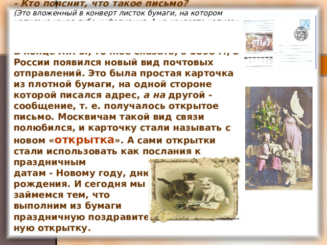 - Кто пояснит, что такое письмо?  (Это вложенный в конверт листок бумаги, на котором написана какая-либо информация. А на конверте написан адрес, куда письмо надо доставить.)   В конце XIX в., точнее сказать, в 1898 г., в России появился новый вид почтовых отправлений. Это была простая карточка из плотной бумаги, на одной стороне которой писался адрес, а на другой - сообщение, т. е. получалось открытое письмо. Москвичам такой вид связи полюбился, и карточку стали называть с новом « открытка ». А сами открытки стали использовать как послания к праздничным  датам - Новому году, дню  рождения. И сегодня мы  займемся тем, что  выполним из бумаги  праздничную поздравитель-  ную открытку. 