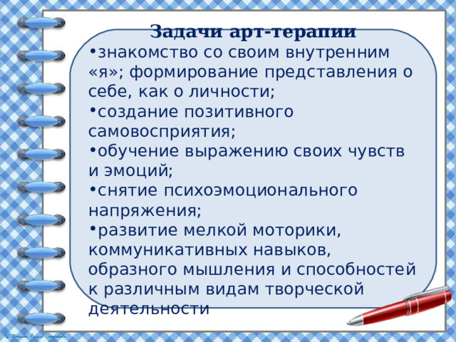 Задачи арт-терапии знакомство со своим внутренним «я»; формирование представления о себе, как о личности; создание позитивного самовосприятия; обучение выражению своих чувств и эмоций; снятие психоэмоционального напряжения; развитие мелкой моторики, коммуникативных навыков, образного мышления и способностей к различным видам творческой деятельности  