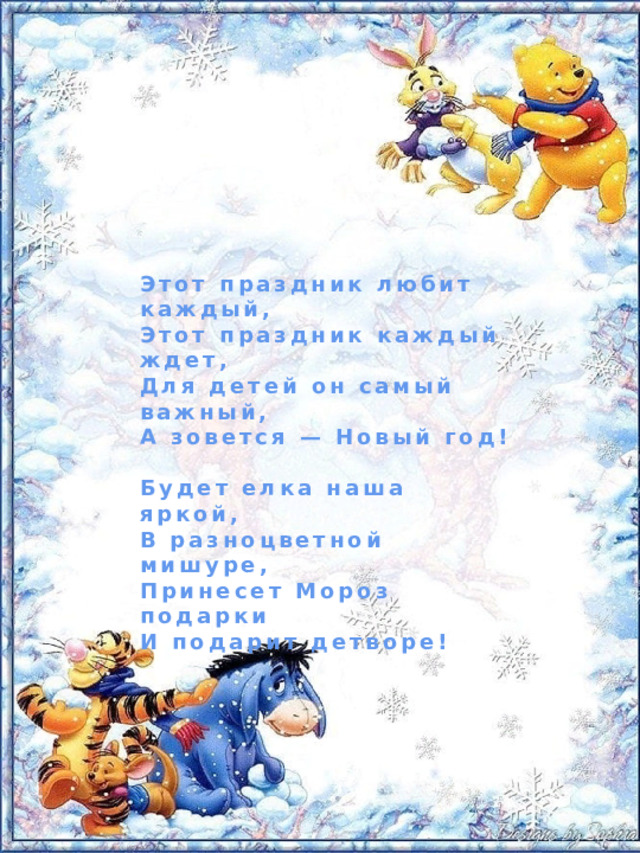 Этот праздник любит каждый, Этот праздник каждый ждет, Для детей он самый важный, А зовется — Новый год!  Будет елка наша яркой, В разноцветной мишуре, Принесет Мороз подарки И подарит детворе! 