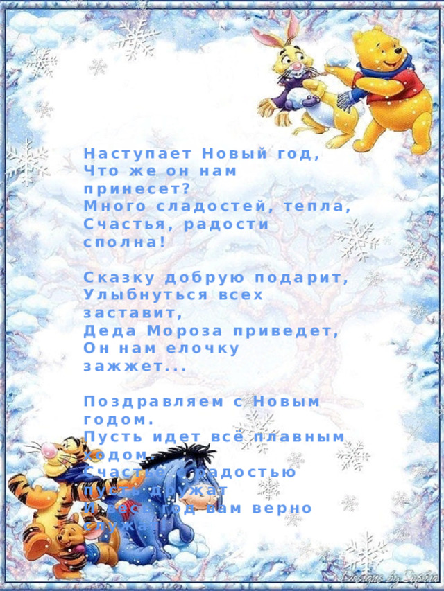 Наступает Новый год, Что же он нам принесет? Много сладостей, тепла, Счастья, радости сполна!  Сказку добрую подарит, Улыбнуться всех заставит, Деда Мороза приведет, Он нам елочку зажжет...  Поздравляем с Новым годом. Пусть идет всё плавным ходом. Счастье с радостью пусть дружат И весь год вам верно служат! 